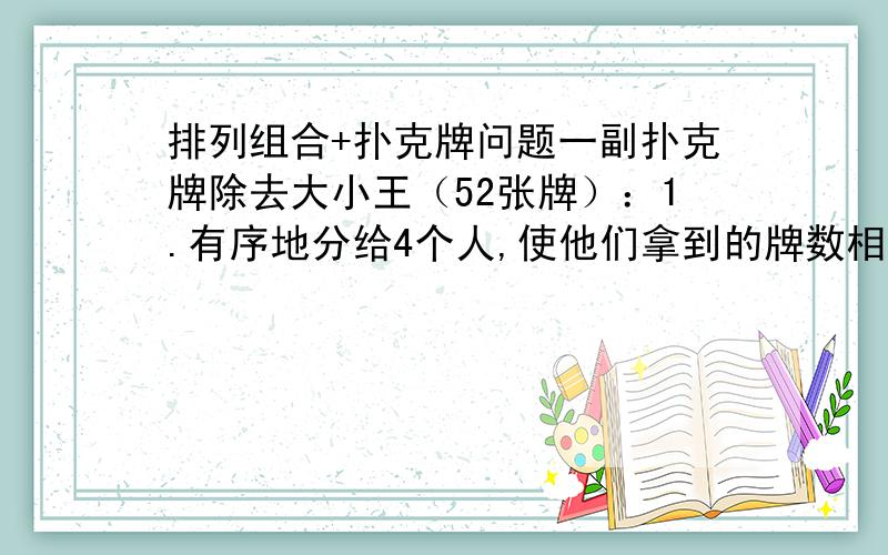 排列组合+扑克牌问题一副扑克牌除去大小王（52张牌）：1.有序地分给4个人,使他们拿到的牌数相等?2.分成4组,每组13张,共有多少种分法?3.分成4组,其中3组每组17张牌,第四组只有一张牌?都是问