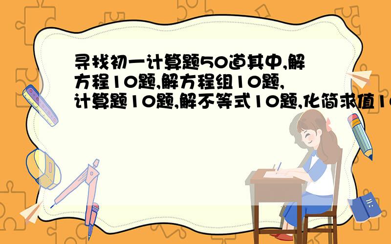 寻找初一计算题50道其中,解方程10题,解方程组10题,计算题10题,解不等式10题,化简求值10题!要求：从易到难.