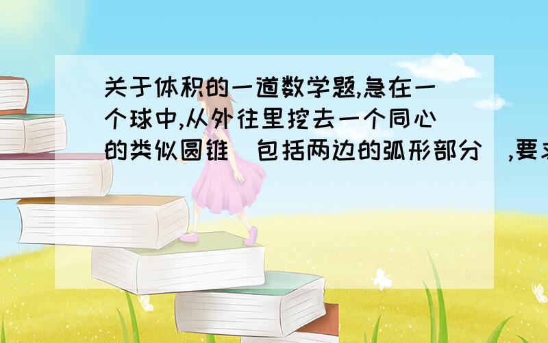 关于体积的一道数学题,急在一个球中,从外往里挖去一个同心的类似圆锥（包括两边的弧形部分）,要求挖去的部分和剩下的部分体积相同,求：球的直径与挖去部分直径的比把切去后的球切两