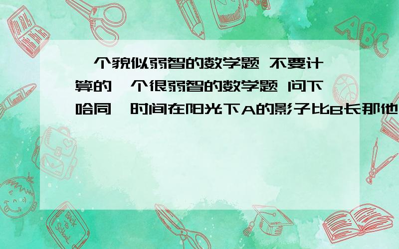 一个貌似弱智的数学题 不要计算的一个很弱智的数学题 问下哈同一时间在阳光下A的影子比B长那他们站在同一路灯下谁影子高?A高 B高 一样高 无法判断选哪个?谁的影子长》貌似满弱智的