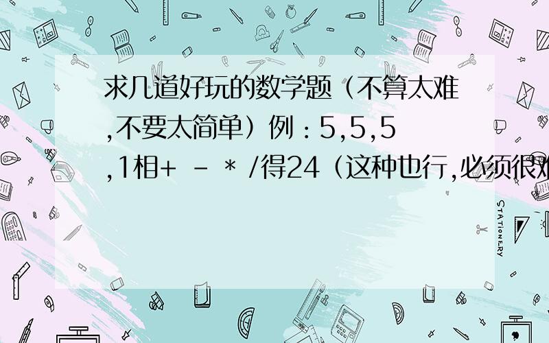 求几道好玩的数学题（不算太难,不要太简单）例：5,5,5,1相+ - * /得24（这种也行,必须很难的）