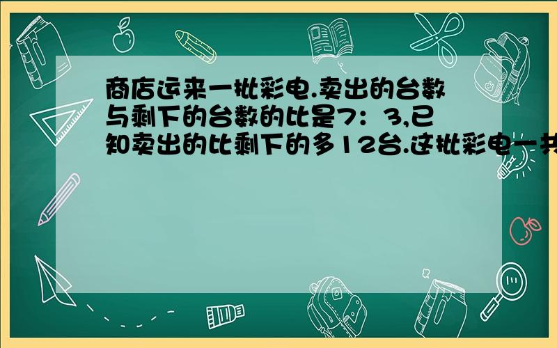 商店运来一批彩电.卖出的台数与剩下的台数的比是7：3,已知卖出的比剩下的多12台.这批彩电一共有多少台