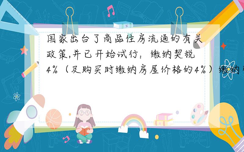 国家出台了商品住房流通的有关政策,并已开始试行：缴纳契税4%（及购买时缴纳房屋价格的4%）缴纳营业税5%（即所购房物年内出售房屋价格的5%）；缴纳个人所得税20%（即购房五年内出售的