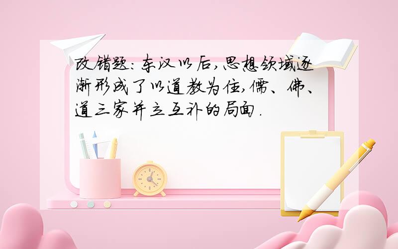 改错题：东汉以后,思想领域逐渐形成了以道教为住,儒、佛、道三家并立互补的局面.