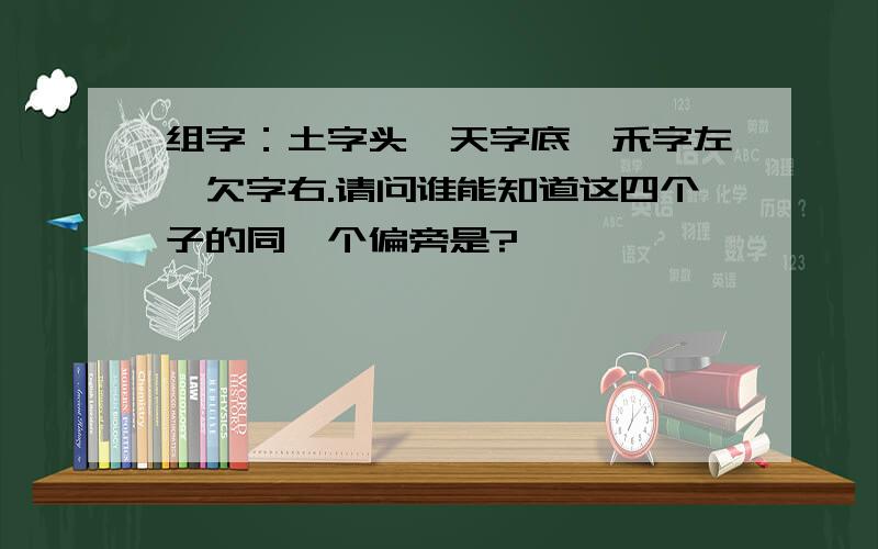 组字：土字头、天字底、禾字左、欠字右.请问谁能知道这四个子的同一个偏旁是?