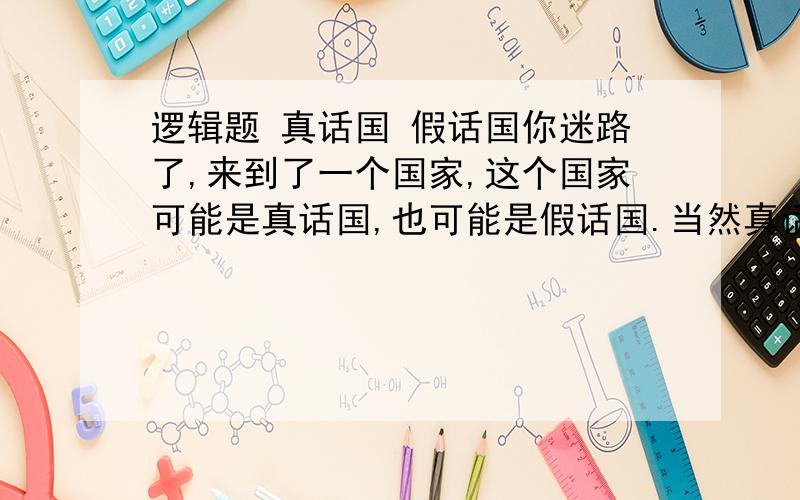 逻辑题 真话国 假话国你迷路了,来到了一个国家,这个国家可能是真话国,也可能是假话国.当然真话国的人只说真话,假话国的人只说假话.现在你可以问这个国家的人两个问题,来判断你是在哪