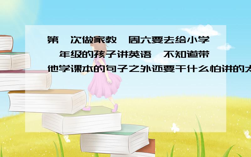 第一次做家教,周六要去给小学一年级的孩子讲英语,不知道带他学课本的句子之外还要干什么怕讲的太少,空余时间冷场,但是都应该讲什么才能让这堂课丰富呢!一次课两个小时吧,我觉得我自