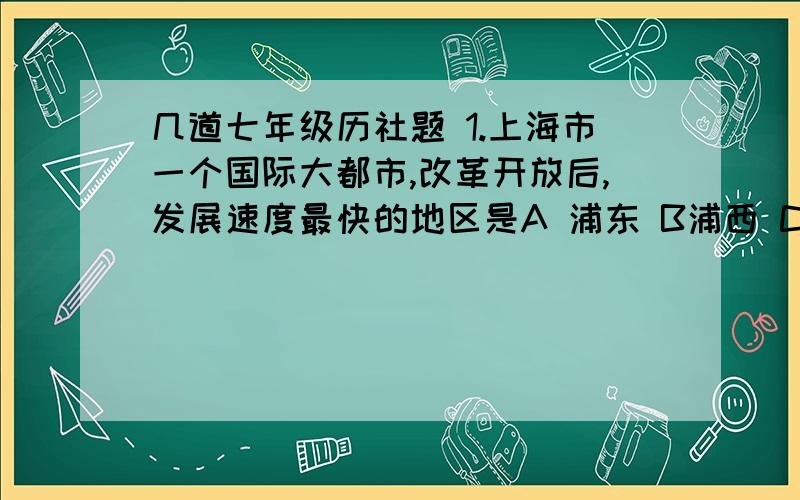 几道七年级历社题 1.上海市一个国际大都市,改革开放后,发展速度最快的地区是A 浦东 B浦西 C南市 D徐汇2.人们常说“靠山吃山,靠水吃水”,居住在浙江舟山市岱山岛的人的生活主要靠A 开采石