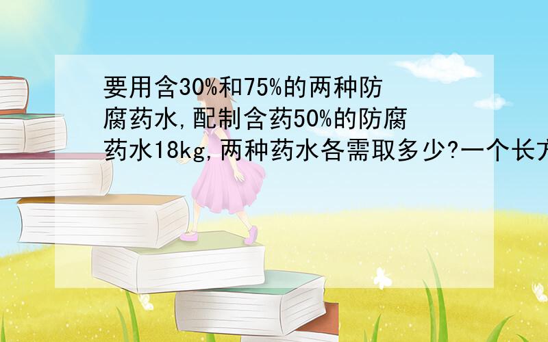 要用含30%和75%的两种防腐药水,配制含药50%的防腐药水18kg,两种药水各需取多少?一个长方形的长减少5cm,宽增加2cm,就成为一个正方形,并且这两个图形的面积相等.这个长方形的长、宽各是多少?