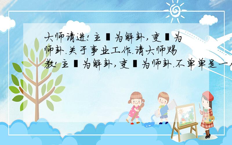 大师请进!主爻为解卦,变爻为师卦.关于事业工作.请大师赐教!主爻为解卦,变爻为师卦.不单单是一个“师卦”