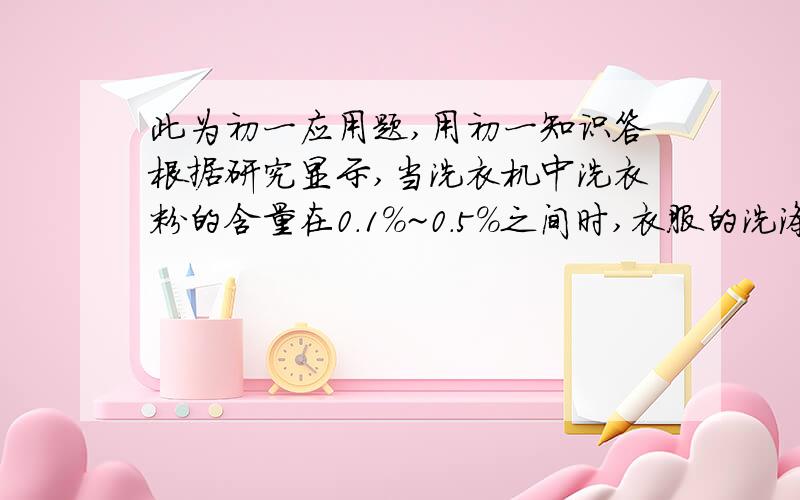 此为初一应用题,用初一知识答根据研究显示,当洗衣机中洗衣粉的含量在0.1%~0.5%之间时,衣服的洗涤效果较好,因为这时表面活性较大.现将4.94kg的衣服放入最大容量为15kg的洗衣机中,欲使洗衣机