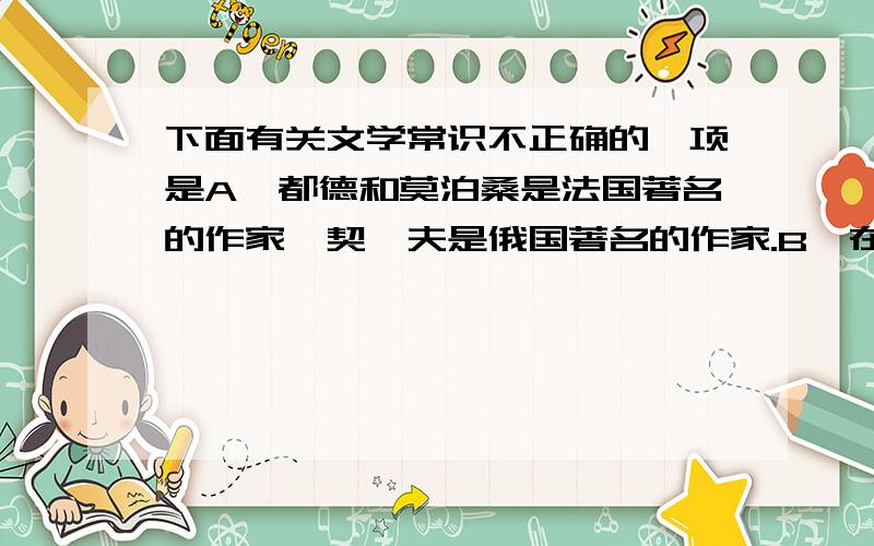 下面有关文学常识不正确的一项是A、都德和莫泊桑是法国著名的作家,契诃夫是俄国著名的作家.B、在中国文学史上的“唐宋八大家”中,有苏氏三父子,他们是父亲苏询,儿子苏轼和苏辙.C、《