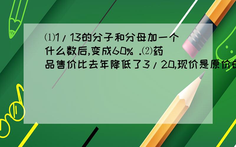 ⑴1/13的分子和分母加一个什么数后,变成60% .⑵药品售价比去年降低了3/20,现价是原价的百分之几 .⑶甲数如果增加1/4后与乙数相等,那么原来的甲数是乙数的百分之几 .