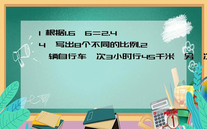 1 根据1.6×6＝2.4×4,写出8个不同的比例.2 一辆自行车一次3小时行45千米,另一次5小时行75千米.（1）写出两次所用时间的比.（2）写出两次所行驶的路程的比.（3）看看两个比能否组成比例,若能