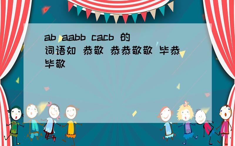 ab aabb cacb 的词语如 恭敬 恭恭敬敬 毕恭毕敬