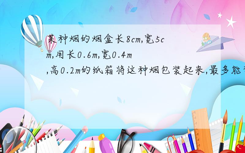 某种烟的烟盒长8cm,宽5cm,用长0.6m,宽0.4m,高0.2m的纸箱将这种烟包装起来,最多能装多少盒?