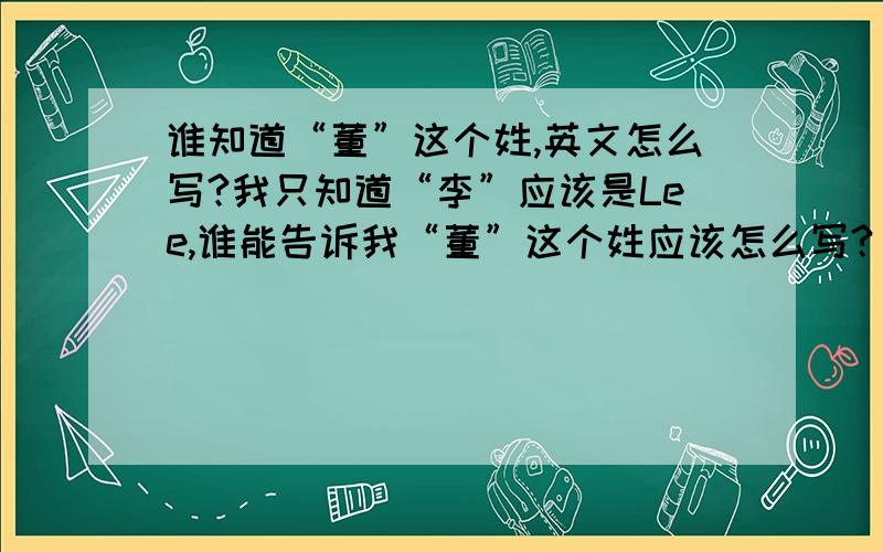 谁知道“董”这个姓,英文怎么写?我只知道“李”应该是Lee,谁能告诉我“董”这个姓应该怎么写?