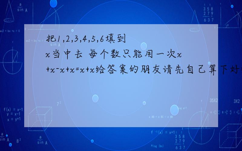 把1,2,3,4,5,6填到x当中去 每个数只能用一次x+x-x+x=x+x给答案的朋友请先自己算下好嘛 别连加减顺序都忘记