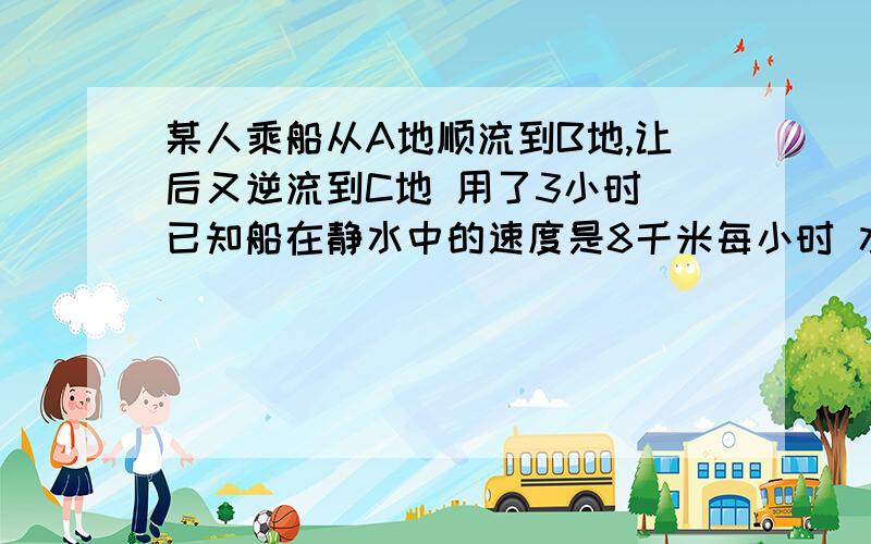 某人乘船从A地顺流到B地,让后又逆流到C地 用了3小时 已知船在静水中的速度是8千米每小时 水流速度是2千米每小时 若A C 两地距离是20千米 球A B 两地的距离【仔细想想有几种情况哦!][ABC亮点