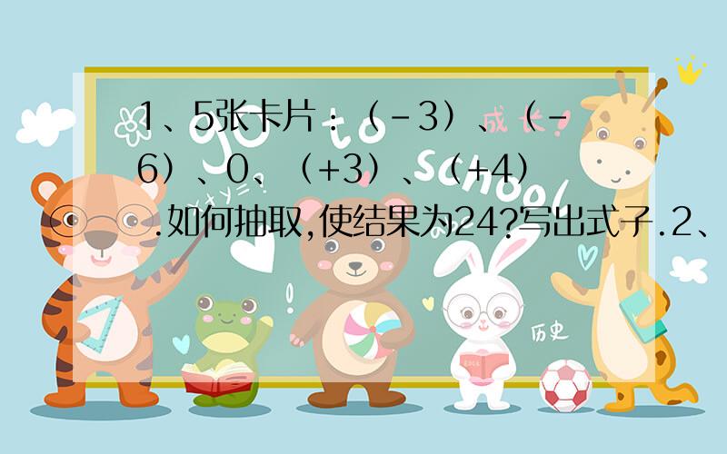 1、5张卡片：（-3）、（-6）、0、（+3）、（+4） .如何抽取,使结果为24?写出式子.2、输入 输出 输入-4 ↓1 -4 ↓+9↓÷（-2）↓ 否＞-1.5 ↓ 是输出