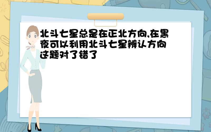 北斗七星总是在正北方向,在黑夜可以利用北斗七星辨认方向 这题对了错了