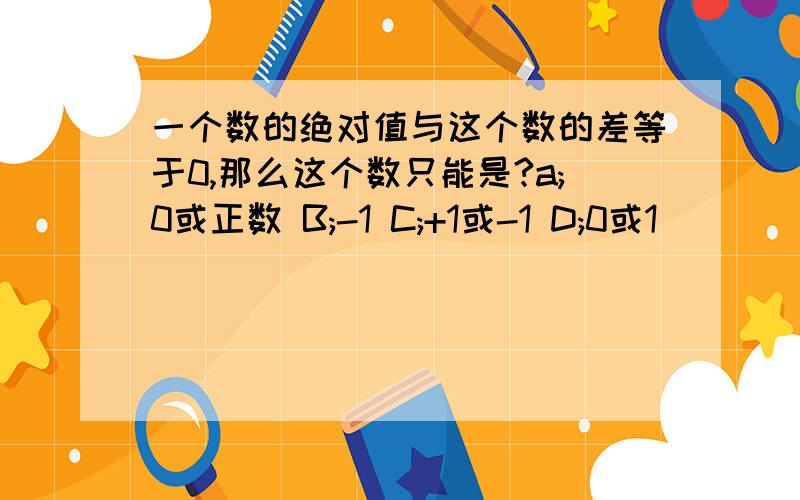 一个数的绝对值与这个数的差等于0,那么这个数只能是?a;0或正数 B;-1 C;+1或-1 D;0或1