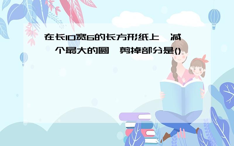 在长10宽6的长方形纸上,减一个最大的圆,剪掉部分是()