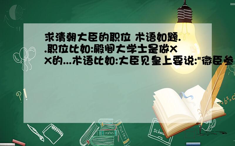 求清朝大臣的职位 术语如题..职位比如:殿阁大学士是做XX的...术语比如:大臣见皇上要说: