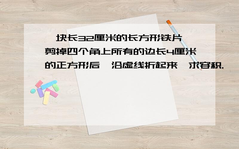 一块长32厘米的长方形铁片,剪掉四个角上所有的边长4厘米的正方形后,沿虚线折起来,求容积.