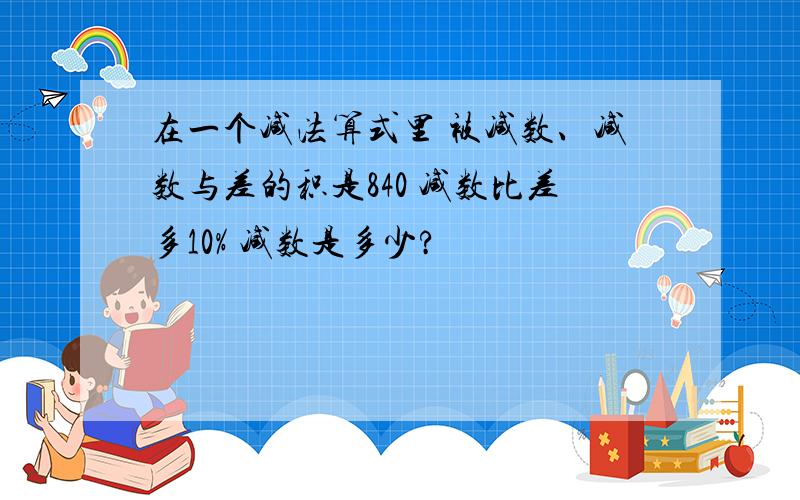 在一个减法算式里 被减数、减数与差的积是840 减数比差多10% 减数是多少?