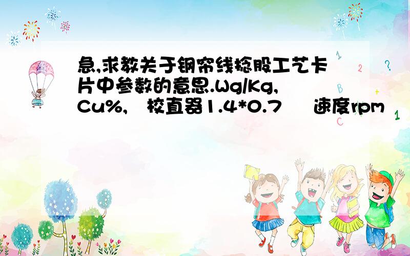 急,求教关于钢帘线捻股工艺卡片中参数的意思.Wg/Kg,Cu%,   校直器1.4*0.7     速度rpm      过捻量40%     速度rpm,宁外还想问下捻股的捻距为什么有两个值（如3或6）我这CU%是65,钢帘线中不是镀的铜