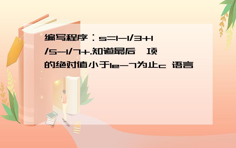 编写程序：s=1-1/3+1/5-1/7+.知道最后一项的绝对值小于1e-7为止c 语言