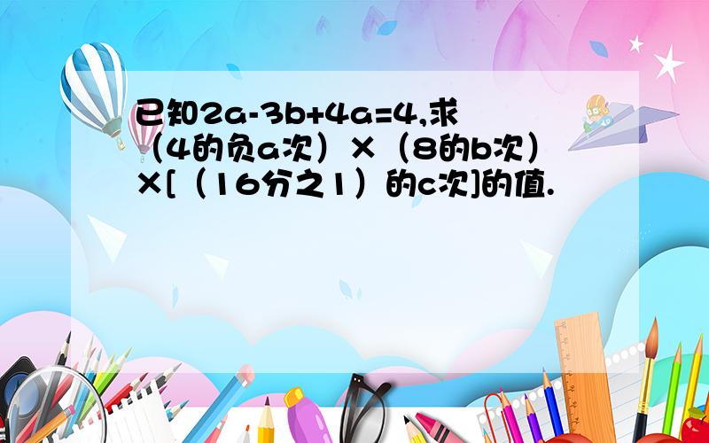 已知2a-3b+4a=4,求（4的负a次）×（8的b次）×[（16分之1）的c次]的值.