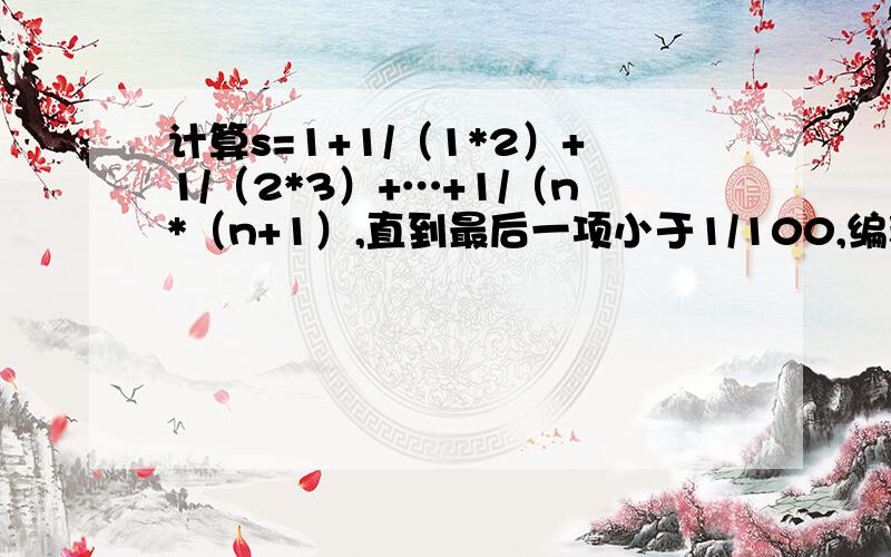 计算s=1+1/（1*2）+1/（2*3）+…+1/（n*（n+1）,直到最后一项小于1/100,编程求n和s的值