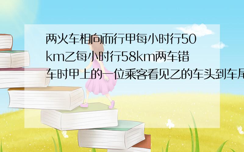 两火车相向而行甲每小时行50km乙每小时行58km两车错车时甲上的一位乘客看见乙的车头到车尾10s求乙长