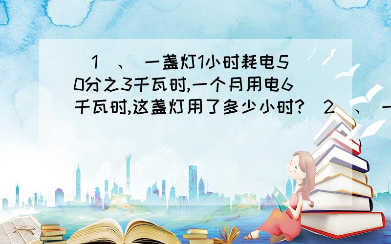 （1）、 一盏灯1小时耗电50分之3千瓦时,一个月用电6千瓦时,这盏灯用了多少小时?（2）、 一匹布共240米,每5分之4米可做一块桌布,现已经用了这块布的3分之1.现在裁好了多少块抹布?