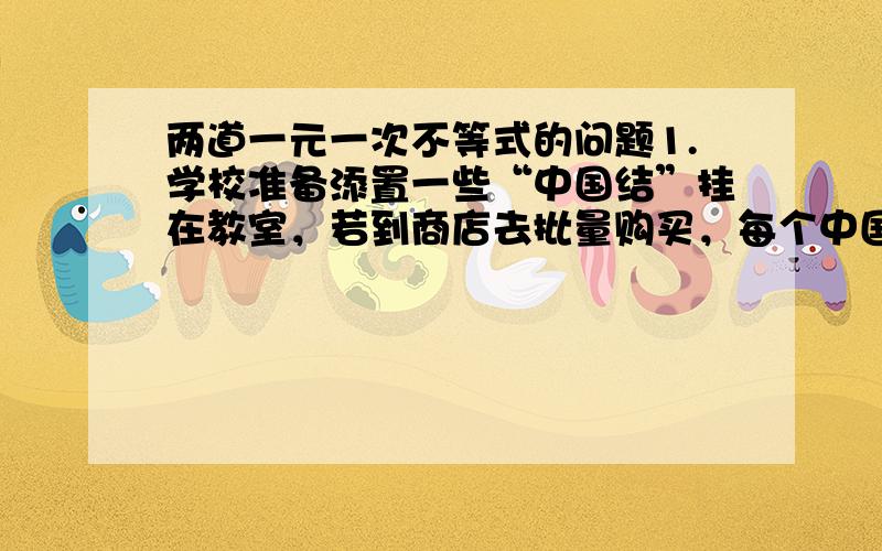 两道一元一次不等式的问题1.学校准备添置一些“中国结”挂在教室，若到商店去批量购买，每个中国结需要10元，若组织同学自己制作每个中国结的成本是4元，无论制作多少，另外还需要