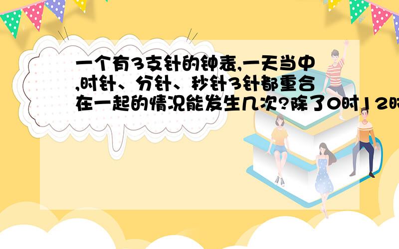 一个有3支针的钟表,一天当中,时针、分针、秒针3针都重合在一起的情况能发生几次?除了0时12时24时还有吗