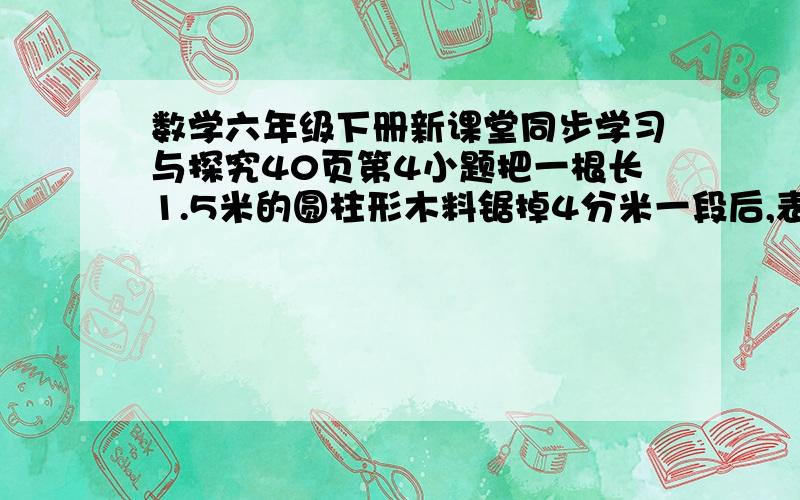 数学六年级下册新课堂同步学习与探究40页第4小题把一根长1.5米的圆柱形木料锯掉4分米一段后,表面积减少了50.24平方分米,这根木料原来的体积是多少?