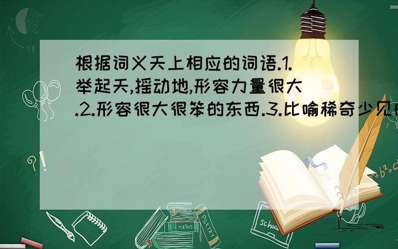 根据词义天上相应的词语.1.举起天,摇动地,形容力量很大.2.形容很大很笨的东西.3.比喻稀奇少见的美味.4.由于受到感动而产生恭敬和钦佩之情.5.忍不住笑.