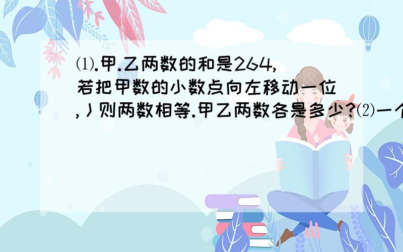 ⑴.甲.乙两数的和是264,若把甲数的小数点向左移动一位,丿则两数相等.甲乙两数各是多少?⑵一个数乘10,得到的数比原来数大5.4,原来数是多少?