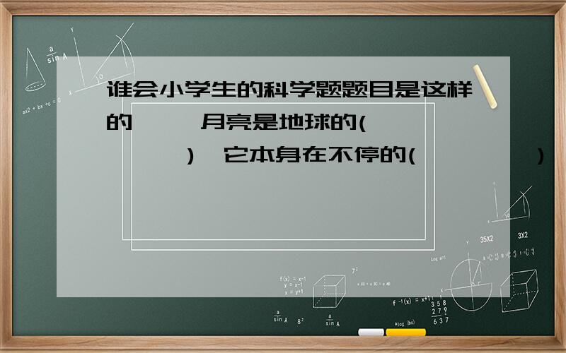 谁会小学生的科学题题目是这样的     月亮是地球的(       ),它本身在不停的(         ),并围绕地球(     ).月相是月球围绕地球(       )形成的,月相变化周期是(        ).   知道答案的说一声,谢谢了