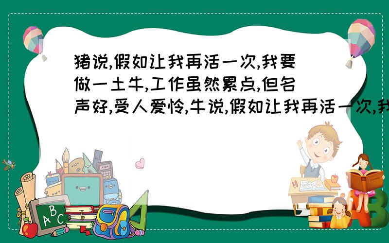 猪说,假如让我再活一次,我要做一土牛,工作虽然累点,但名声好,受人爱怜,牛说,假如让我再活一次,我要做一头猪,吃罢睡,睡罢吃,不出力,不流汗,活得赛神仙     要求：完整材料寓意,自拟题目,