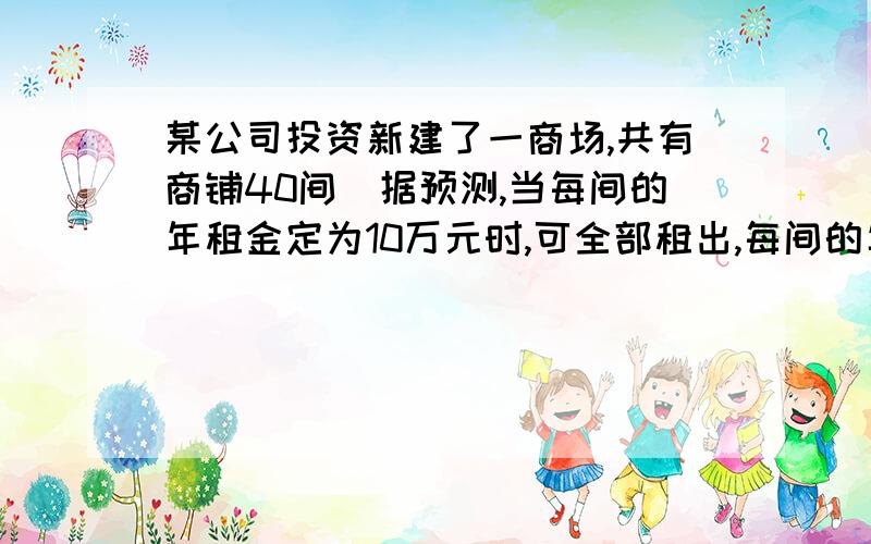 某公司投资新建了一商场,共有商铺40间．据预测,当每间的年租金定为10万元时,可全部租出,每间的年租金每增加4000元,少租出商铺l间．该公司要为租出的商铺每间每年交各种费用1万元,未租出