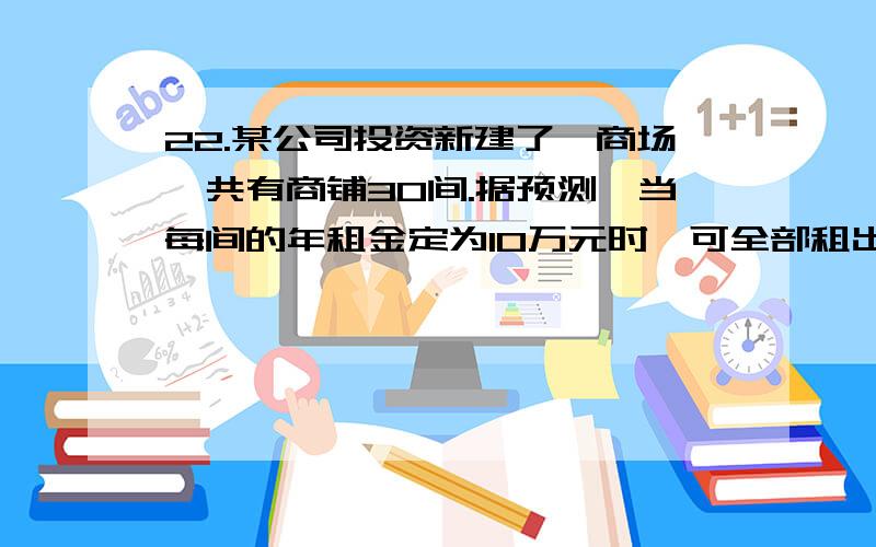 22.某公司投资新建了一商场,共有商铺30间.据预测,当每间的年租金定为10万元时,可全部租出.每间的年租金每增加5 000元,少租出商铺1间.该公司要为租出的商铺每间每年交各种费用1万元,未租出