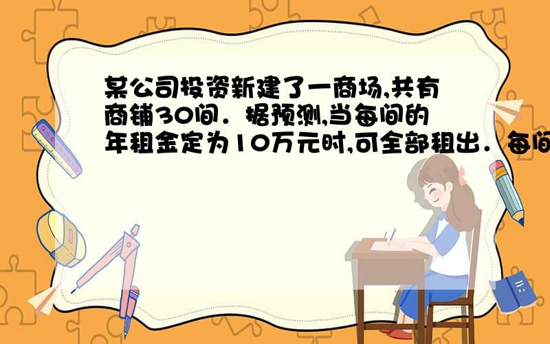 某公司投资新建了一商场,共有商铺30间．据预测,当每间的年租金定为10万元时,可全部租出．每间的年租金每增加