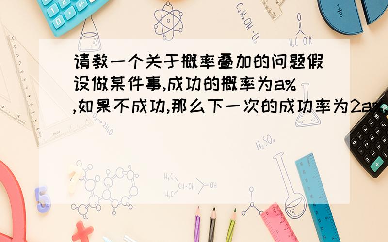 请教一个关于概率叠加的问题假设做某件事,成功的概率为a%,如果不成功,那么下一次的成功率为2a%,以此类推,直至概率最接近100%时概率停止增加.如果在某一时刻此事成功了,那么重置概率,再