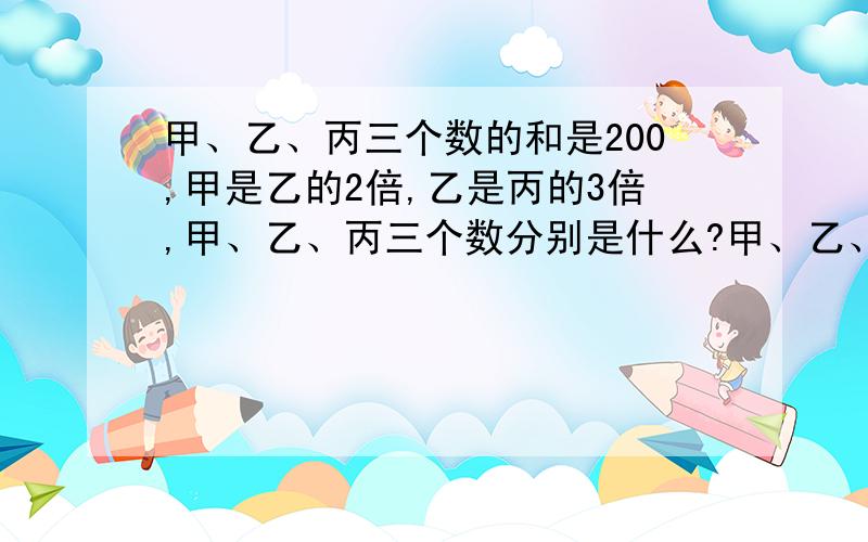 甲、乙、丙三个数的和是200,甲是乙的2倍,乙是丙的3倍,甲、乙、丙三个数分别是什么?甲、乙、丙三个数的和是200,甲是乙的2倍,乙是丙的3倍,甲、乙、丙三个数分别是什么?