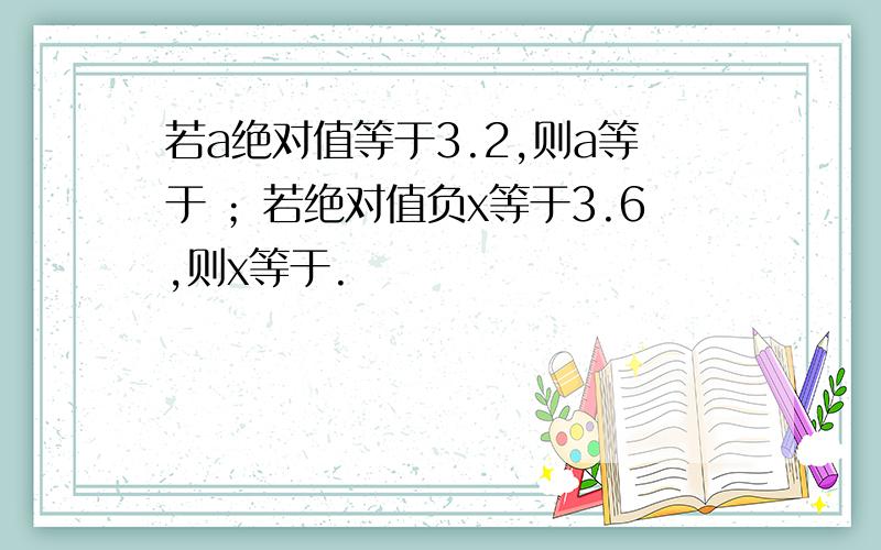 若a绝对值等于3.2,则a等于 ；若绝对值负x等于3.6,则x等于.