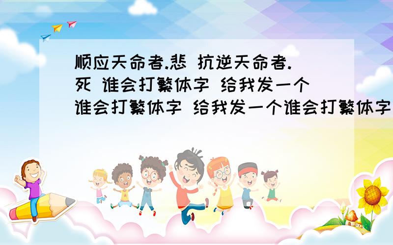 顺应天命者.悲 抗逆天命者.死 谁会打繁体字 给我发一个谁会打繁体字 给我发一个谁会打繁体字 给我发一个谁会打繁体字 给我发一个谁会打繁体字 给我发一个